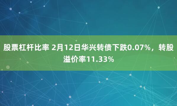 股票杠杆比率 2月12日华兴转债下跌0.07%，转股溢价率11.33%