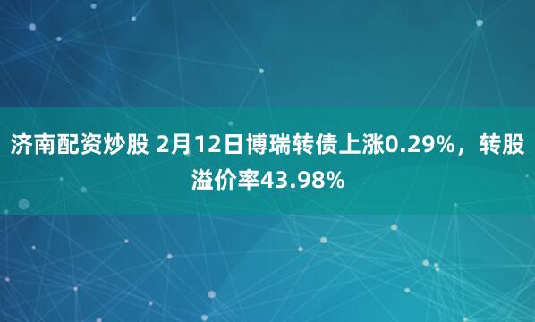 济南配资炒股 2月12日博瑞转债上涨0.29%，转股溢价率43.98%