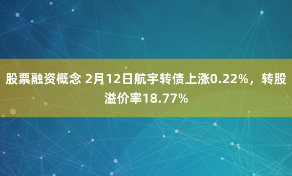 股票融资概念 2月12日航宇转债上涨0.22%，转股溢价率18.77%