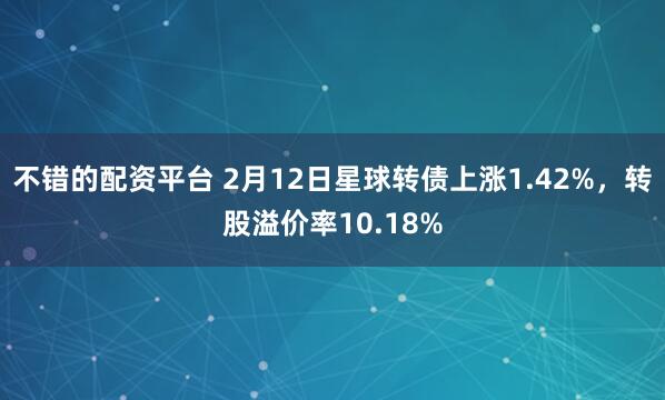 不错的配资平台 2月12日星球转债上涨1.42%，转股溢价率10.18%