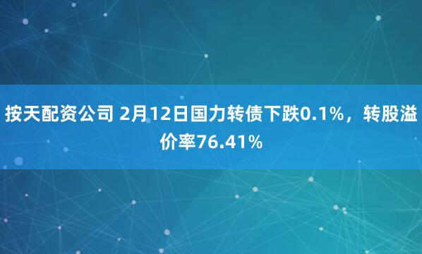 按天配资公司 2月12日国力转债下跌0.1%，转股溢价率76.41%