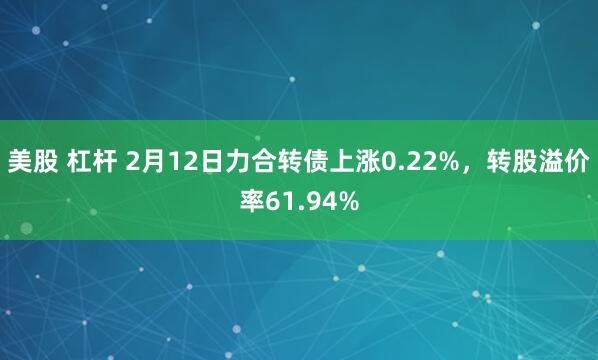 美股 杠杆 2月12日力合转债上涨0.22%，转股溢价率61.94%