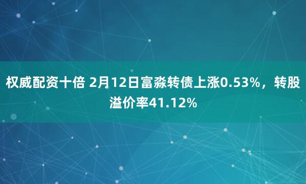 权威配资十倍 2月12日富淼转债上涨0.53%，转股溢价率41.12%