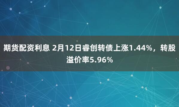 期货配资利息 2月12日睿创转债上涨1.44%，转股溢价率5.96%