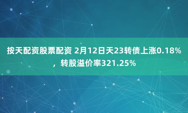 按天配资股票配资 2月12日天23转债上涨0.18%，转股溢价率321.25%