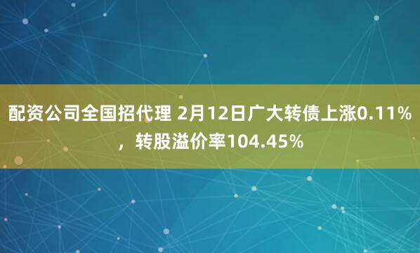 配资公司全国招代理 2月12日广大转债上涨0.11%，转股溢价率104.45%