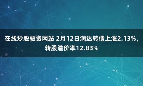 在线炒股融资网站 2月12日润达转债上涨2.13%，转股溢价率12.83%