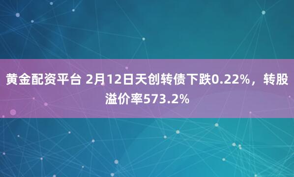 黄金配资平台 2月12日天创转债下跌0.22%，转股溢价率573.2%