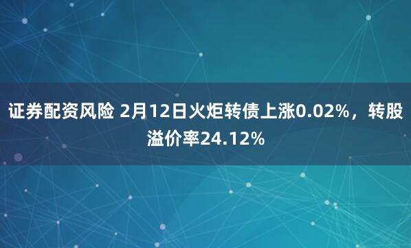 证券配资风险 2月12日火炬转债上涨0.02%，转股溢价率24.12%