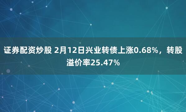 证券配资炒股 2月12日兴业转债上涨0.68%，转股溢价率25.47%