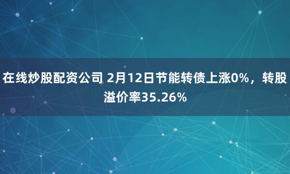 在线炒股配资公司 2月12日节能转债上涨0%，转股溢价率35.26%