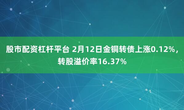 股市配资杠杆平台 2月12日金铜转债上涨0.12%，转股溢价率16.37%