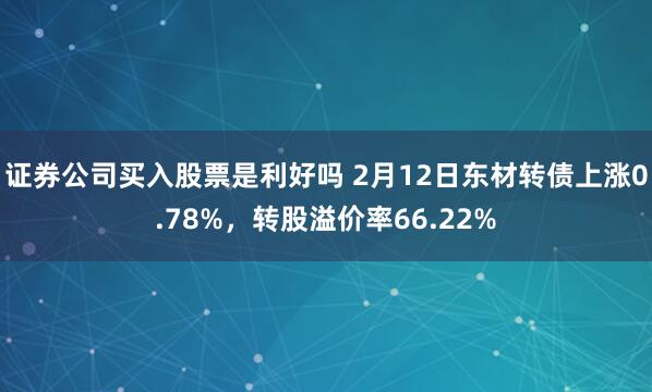 证券公司买入股票是利好吗 2月12日东材转债上涨0.78%，转股溢价率66.22%