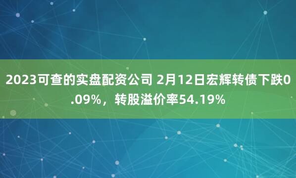 2023可查的实盘配资公司 2月12日宏辉转债下跌0.09%，转股溢价率54.19%