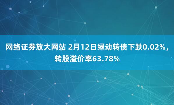 网络证劵放大网站 2月12日绿动转债下跌0.02%，转股溢价率63.78%