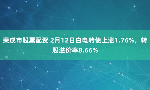 荣成市股票配资 2月12日白电转债上涨1.76%，转股溢价率8.66%