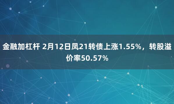 金融加杠杆 2月12日凤21转债上涨1.55%，转股溢价率50.57%