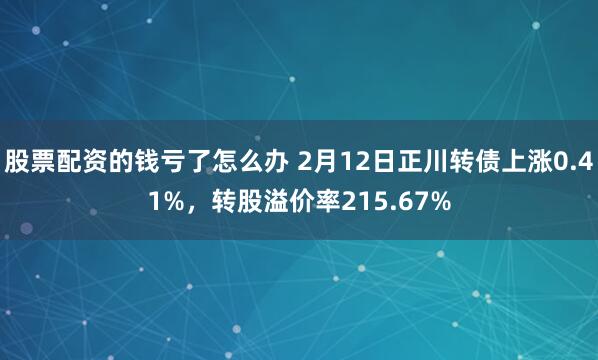 股票配资的钱亏了怎么办 2月12日正川转债上涨0.41%，转股溢价率215.67%