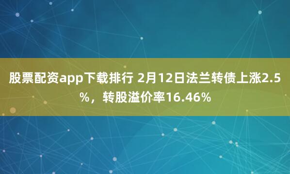 股票配资app下载排行 2月12日法兰转债上涨2.5%，转股溢价率16.46%