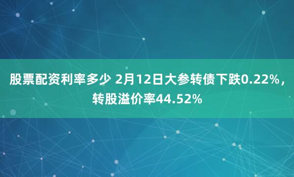 股票配资利率多少 2月12日大参转债下跌0.22%，转股溢价率44.52%