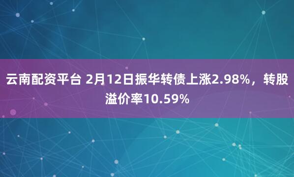 云南配资平台 2月12日振华转债上涨2.98%，转股溢价率10.59%