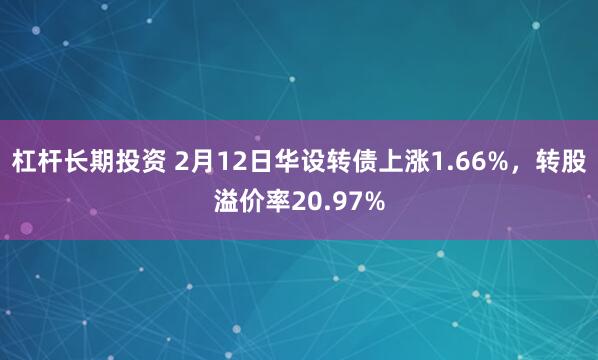 杠杆长期投资 2月12日华设转债上涨1.66%，转股溢价率20.97%