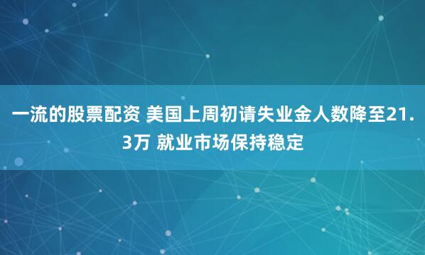 一流的股票配资 美国上周初请失业金人数降至21.3万 就业市场保持稳定