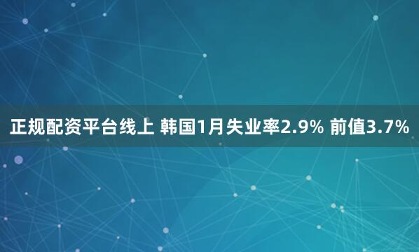 正规配资平台线上 韩国1月失业率2.9% 前值3.7%