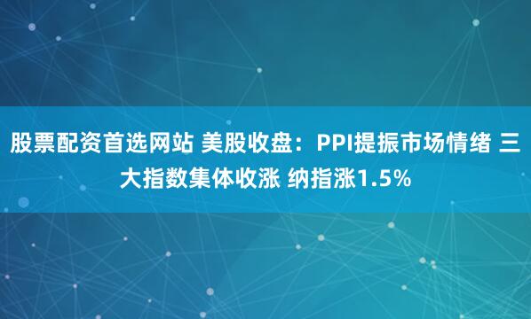 股票配资首选网站 美股收盘：PPI提振市场情绪 三大指数集体收涨 纳指涨1.5%