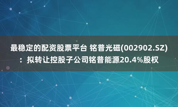 最稳定的配资股票平台 铭普光磁(002902.SZ)：拟转让控股子公司铭普能源20.4%股权