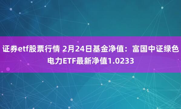 证券etf股票行情 2月24日基金净值：富国中证绿色电力ETF最新净值1.0233