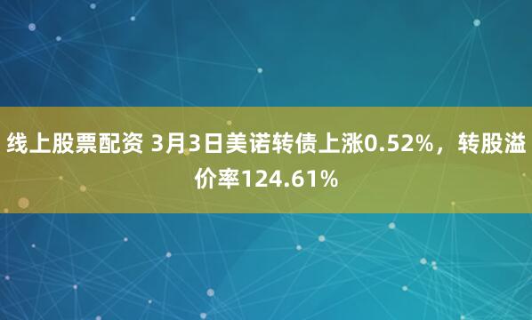 线上股票配资 3月3日美诺转债上涨0.52%，转股溢价率124.61%