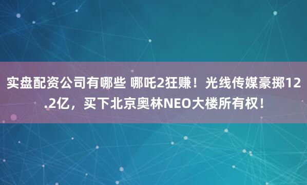 实盘配资公司有哪些 哪吒2狂赚！光线传媒豪掷12.2亿，买下北京奥林NEO大楼所有权！