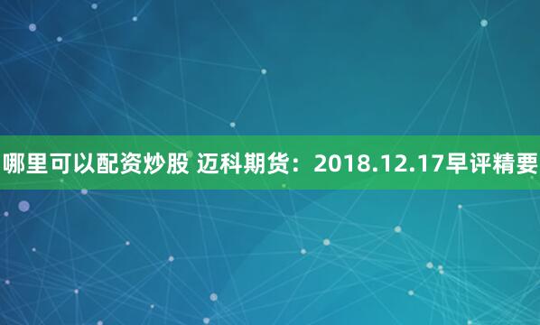 哪里可以配资炒股 迈科期货：2018.12.17早评精要