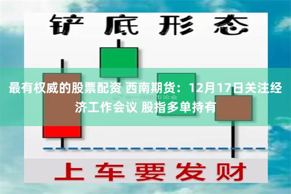 最有权威的股票配资 西南期货：12月17日关注经济工作会议 股指多单持有