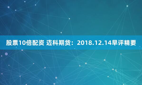 股票10倍配资 迈科期货：2018.12.14早评精要