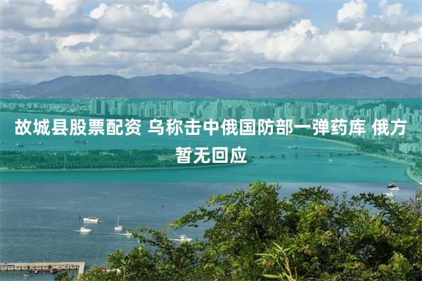 故城县股票配资 乌称击中俄国防部一弹药库 俄方暂无回应