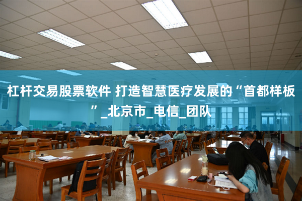 杠杆交易股票软件 打造智慧医疗发展的“首都样板”_北京市_电信_团队